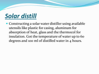 Solar distill
 Constructing a solar water distiller using available
utensils like plastic for casing, aluminum for
absorption of heat, glass and the thermocol for
insulation. Got the temperature of water up to 60
degrees and 100 ml of distilled water in 4 hours.
 