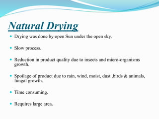 Natural Drying
 Drying was done by open Sun under the open sky.
 Slow process.
 Reduction in product quality due to insects and micro-organisms
growth.
 Spoilage of product due to rain, wind, moist, dust ,birds & animals,
fungal growth.
 Time consuming.
 Requires large area.
 