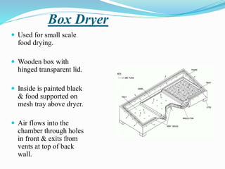 Box Dryer
 Used for small scale
food drying.
 Wooden box with
hinged transparent lid.
 Inside is painted black
& food supported on
mesh tray above dryer.
 Air flows into the
chamber through holes
in front & exits from
vents at top of back
wall.
 