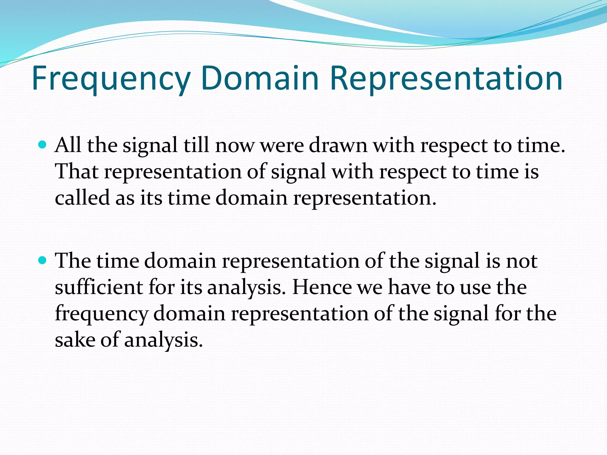 Frequency Domain Representation
 All the signal till now were drawn with respect to time.
That representation of signal with respect to time is
called as its time domain representation.
 The time domain representation of the signal is not
sufficient for its analysis. Hence we have to use the
frequency domain representation of the signal for the
sake of analysis.
 