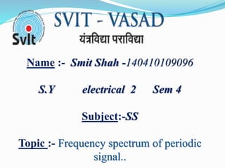 Name :- Smit Shah -140410109096
S.Y electrical 2 Sem 4
Subject:-SS
Topic :- Frequency spectrum of periodic
signal..
 