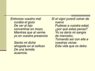 Entonces vuestro mal        Si el vigor juvenil volver de
  curaba el gozo               nuevo
  De ver al hijo               Pudiese a vuestra edad,
  convertirse en mozo,         ¿por qué estas penas?
  Mientras que al verme        Yo os daría mi sangre
  yo en vuestra presencia      de mancebo,
                               Tornando así con ella a
  Siento mi dicha              vuestras venas
  ahogada en el sollozo        Esta vida que os debo.
  De una temida
  ausencia.
 