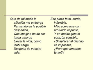 Que de tal modo la         Ese plazo fatal, sordo,
  aflicción me embarga       inflexible,
  Pensando en la posible     Miro acercarse con
  despedida,                 profundo espanto,
  Que imagino ha de ser      Y en dudas grita el
  tarea amarga               corazón sensible:
  Llevar la vida, como       «Si aplacar al destino
  inútil carga,              es imposible,
  Después de vuestra         ¿Para qué amarnos
  vida.                      tanto?»
 