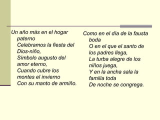 Un año más en el hogar       Como en el día de la fausta
  paterno                      boda
  Celebramos la fiesta del     O en el que el santo de
  Dios-niño,                   los padres llega,
  Símbolo augusto del          La turba alegre de los
  amor eterno,                 niños juega,
  Cuando cubre los             Y en la ancha sala la
  montes el invierno           familia toda
  Con su manto de armiño.      De noche se congrega.
 