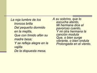 La roja lumbre de los         A su sobrino, que lo
  troncos brilla                escucha atento,
                                Mi hermana dice el
  Del pequeño dormido           pavoroso cuento,
  en la mejilla,                Y mi otra hermana la
  Que con tímido afán su        canción modula
  madre besa;                   Que, o bien surge
                                vibrante, o bien ondula
  Y se refleja alegre en la     Prolongada en el viento.
  vajilla
  De la dispuesta mesa.
 