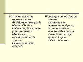 Mi madre tiende las          Pienso que de los días de
  rugosas manos                ventura
  Al nieto que huye por la     Las horas van
  blanda alfombra;             apresurando el paso,
  Hablan de pie mi padre       Y que empaña el
  y mis hermanos,              oriente niebla oscura,
  Mientras yo,                 Cuando aun el rayo
  recatándome en la            trémulo fulgura
  sombra,                      Último del ocaso.
  Pienso en hondos
  arcanos.
 