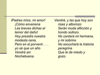 ¡Padres míos, mi amor!        Vendrá, y las que hoy son
  ¡Cómo envenena                risas y alborozo
  Las breves dichas el          Serán muda aflicción y
  temor del daño!               hondo sollozo.
  Hoy presidís nuestra          No cantará mi hermana,
  modesta cena,                 y mi sobrina
  Pero en el porvenir . . .     No escuchará la historia
  yo sé que un año              peregrina
  Vendrá sin                    Que le da miedo y
  Nochebuena.                   gozo.
 
