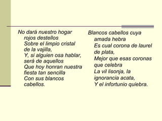 No dará nuestro hogar         Blancos cabellos cuya
  rojos destellos               amada hebra
  Sobre el limpio cristal       Es cual corona de laurel
  de la vajilla,                de plata,
  Y, si alguien osa hablar,
  será de aquellos              Mejor que esas coronas
  Que hoy honran nuestra        que celebra
  fiesta tan sencilla           La vil lisonja, la
  Con sus blancos               ignorancia acata,
  cabellos.                     Y el infortunio quiebra.
 