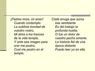 ¡Padres míos, mi amor!     Cada arruga que surca
  Cuando contemplo           ese semblante
  La sublime bondad de       Es del trabajo la
  vuestro rostro,            profunda huella,
  Mi alma a los trances      O fue un dolor de
  de la vida templo,         vuestro pecho amante.
  Y ante esa imagen para     La historia fiel de una
  orar me postro,            época distante
  Cual me postro en el       Puedo leer yo en ella.
  templo.
 