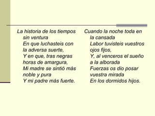 La historia de los tiempos   Cuando la noche toda en
  sin ventura                  la cansada
  En que luchasteis con        Labor tuvisteis vuestros
  la adversa suerte,           ojos fijos,
  Y en que, tras negras        Y, al venceros el sueño
  horas de amargura,           a la alborada
  Mi madre se sintió más       Fuerzas os dio posar
  noble y pura                 vuestra mirada
  Y mi padre más fuerte.       En los dormidos hijos.
 