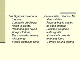 Las lágrimas correr una    ¡Padres míos, mi amor! Mi
  tras una                   alma quisiera
  Con noble orgullo por      Pagaros hoy la que en
  mi faz yo siento,          mi edad primera
  Pensando que hayan         Sufristeis sin gemir,
  sido por fortuna,          lenta agonía,
  Esas honradas manos        Y que cada dolor de
  mi sustento                entonces fuera
  Y esos brazos mi cuna.     Germen de una alegría.
 
