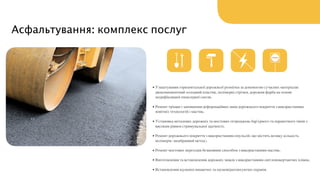 Асфальтування: комплекс послуг
• Улаштування горизонтальної дорожньої розмітки за допомогою сучасних матеріалів:
двокомпонентний холодний пластик, полімерні стрічки, дорожня фарба на основі
модифікованої епоксидної смоли;  
• Ремонт тріщин і заповнення деформаційних швів дорожнього покриття з використанням
новітніх технологій і мастик;  
• Установка металевих дорожніх та мостових огороджень бар'єрного та парапетного типів з
високим рівнем стримувальної здатності;  
• Ремонт дорожнього покриття з використанням емульсій, що містять велику кількість
полімерів (мембранний метод);  
• Ремонт мостових переходів безшовним способом з використанням мастик;  
• Виготовлення та встановлення дорожніх знаків з використанням світлоповертаючих плівок;  
• Встановлення шумопоглинаючих та шумовідштовхуючих екранів.  
 