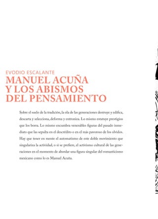 EVODIO ESCALANTE
MANUEL ACUÑA
Y LOS ABISMOS
DEL PENSAMIENTO
Sobre el suelo de la tradición, la ola de las generaciones destruye y edifica,
descarta y selecciona, deforma y entroniza. Lo mismo estatuye prestigios
que los borra. Lo mismo encumbra venerables figuras del pasado inme-
diato que las sepulta en el descrédito o en el más pavoroso de los olvidos.
Hay que tener en mente el automatismo de este doble movimiento que
singulariza la actividad, o si se prefiere, el activismo cultural de las gene-
raciones en el momento de abordar una figura singular del romanticismo
mexicano como lo es Manuel Acuña.
 