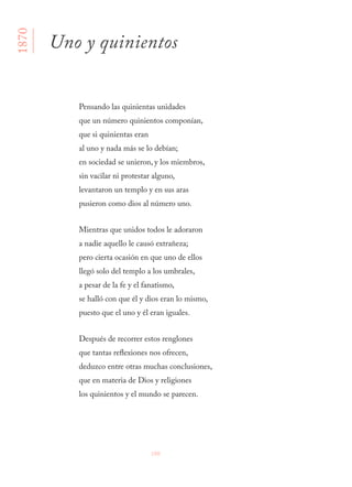 100
Pensando las quinientas unidades
que un número quinientos componían,
que si quinientas eran
al uno y nada más se lo debían;
en sociedad se unieron, y los miembros,
sin vacilar ni protestar alguno,
levantaron un templo y en sus aras
pusieron como dios al número uno.
Mientras que unidos todos le adoraron
a nadie aquello le causó extrañeza;
pero cierta ocasión en que uno de ellos
llegó solo del templo a los umbrales,
a pesar de la fe y el fanatismo,
se halló con que él y dios eran lo mismo,
puesto que el uno y él eran iguales.
Después de recorrer estos renglones
que tantas reflexiones nos ofrecen,
deduzco entre otras muchas conclusiones,
que en materia de Dios y religiones
los quinientos y el mundo se parecen.
Uno y quinientos
1870
 