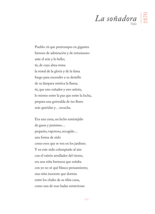 101
Pueblo: tú que prorrumpes en gigantes
himnos de admiración y de entusiasmo
ante el arte y lo bello;
tú, de cuya alma toma
la vestal de la gloria y de la fama
fuego para encender a su destello
de su lámpara mística la llama;
tú, que eres soñador y eres artista,
lo mismo entre la paz que entre la lucha,
prepara una guirnalda de tus flores
más queridas y… escucha.
Era una cuna, un lecho entretejido
de gasas y jazmines…
pequeño, vaporoso, recogido…
una forma de nido
como esos que se ven en los jardines.
Y en este nido columpiado al aire
con el vaivén arrullador del viento,
era una niña hermosa que soñaba
con yo no sé qué blanco pensamiento;
una niña inocente que dormía
entre los chales de su tibia cuna,
como una de esas hadas misteriosas
La soñadoraOda
1870
 