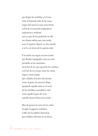102
E N N O M B R E D E E S E L A U R E L
que fingen las tinieblas y la Luna
entre el húmedo cáliz de las rosas;
virgen del amor en cuya casta frente
el Sol de lo inmortal resplandecía
majestuoso y ardiente,
con su rayo de luz grabando en ella
esa chispa radiosa que, más tarde,
ante el sepulcro abierto se alza estrella
y en la vía-láctea de los genios arde.
Y la noche era negra, era una noche
que flotaba impalpable como un velo
prendido en las montañas,
sin la luz de un zig-zag entre las sombras
ni la luz de un cocuyo entre las cañas;
negro y vasto ropaje
que cobijaba al átomo del mundo
como al grano de arena el oleaje,
quedando aquella niña en el vacío
de las tinieblas, escondida y sola,
como queda la gota de rocío
cuando cierra la brisa una corola…
Mas de pronto la curva de los cielos
recogió su gigante vestidura,
y libre de los pálidos fantasmas
que rodaban informes en la altura,
 