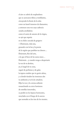 103
O B R A P O É T I C A
el aire se cubrió de resplandores
que se acercaron tibios y temblantes,
circuyendo la frente de la niña
como un laurel inmenso de diamantes;
y entonces una voz cuya cadencia
sonaba arrulladora
como el canto de amores de la virgen,
se oyó que repetía
en su dulce cascada de gorgeos:
—Duérmete, vida mía,
gozando con la luz y la poesía
de la región que pueblan tus deseos…
Duérmete, flor del arte,
a la que el beso de las auras mece…
Duérmete…y cuando venga a despertarte
la voz de tu destino,
yo, el ángel de tu cuna,
regaré de perfumes y de galas
la áspera cumbre que tu genio adora,
y a donde tienden las inmensas alas
tu ambición y tu fe de soñadora.
Dijo la voz: y la corona ardiente
ensanchando su cerco luminoso
de estrellas inmortales,
se perdió en los lejanos horizontes,
mezclada con el fuego de la aurora
que asomaba su luz tras de los montes.
 
