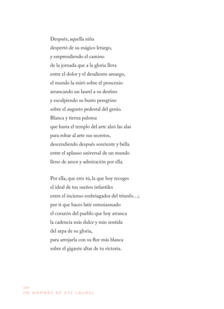 104
E N N O M B R E D E E S E L A U R E L
Después, aquella niña
despertó de su mágico letargo,
y emprendiendo el camino
de la jornada que a la gloria lleva
entre el dolor y el desaliento amargo,
el mundo la miró sobre el proscenio
arrancando un laurel a su destino
y esculpiendo su busto peregrino
sobre el augusto pedestal del genio.
Blanca y tierna paloma
que hasta el templo del arte alzó las alas
para robar al arte sus secretos,
descendiendo después sonriente y bella
entre el aplauso universal de un mundo
lleno de amor y admiración por ella.
Por ella, que eres tú, la que hoy recoges
el ideal de tus sueños infantiles
entre el incienso embriagador del triunfo…;
por ti que haces latir entusiasmado
el corazón del pueblo que hoy arranca
la cadencia más dulce y más sentida
del arpa de su gloria,
para arrojarla con su flor más blanca
sobre el gigante altar de tu victoria.
 