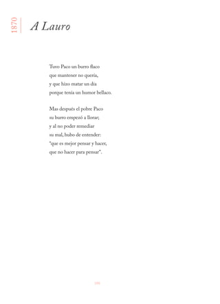 106
Tuvo Paco un burro flaco
que mantener no quería,
y que hizo matar un día
porque tenía un humor bellaco.
Mas después el pobre Paco
su burro empezó a llorar;
y al no poder remediar
su mal, hubo de entender:
“que es mejor pensar y hacer,
que no hacer para pensar”.
A Lauro
1870
 