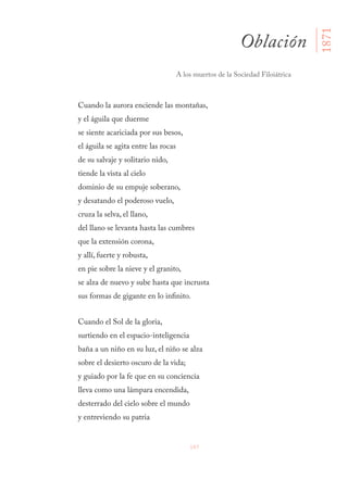 107
Cuando la aurora enciende las montañas,
y el águila que duerme
se siente acariciada por sus besos,
el águila se agita entre las rocas
de su salvaje y solitario nido,
tiende la vista al cielo
dominio de su empuje soberano,
y desatando el poderoso vuelo,
cruza la selva, el llano,
del llano se levanta hasta las cumbres
que la extensión corona,
y allí, fuerte y robusta,
en pie sobre la nieve y el granito,
se alza de nuevo y sube hasta que incrusta
sus formas de gigante en lo infinito.
Cuando el Sol de la gloria,
surtiendo en el espacio-inteligencia
baña a un niño en su luz, el niño se alza
sobre el desierto oscuro de la vida;
y guiado por la fe que en su conciencia
lleva como una lámpara encendida,
desterrado del cielo sobre el mundo
y entreviendo su patria
Oblación
A los muertos de la Sociedad Filoiátrica
1871
 