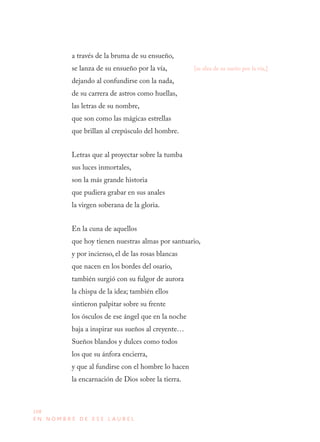 108
E N N O M B R E D E E S E L A U R E L
a través de la bruma de su ensueño,
se lanza de su ensueño por la vía,
dejando al confundirse con la nada,
de su carrera de astros como huellas,
las letras de su nombre,
que son como las mágicas estrellas
que brillan al crepúsculo del hombre.
Letras que al proyectar sobre la tumba
sus luces inmortales,
son la más grande historia
que pudiera grabar en sus anales
la virgen soberana de la gloria.
En la cuna de aquellos
que hoy tienen nuestras almas por santuario,
y por incienso, el de las rosas blancas
que nacen en los bordes del osario,
también surgió con su fulgor de aurora
la chispa de la idea; también ellos
sintieron palpitar sobre su frente
los ósculos de ese ángel que en la noche
baja a inspirar sus sueños al creyente…
Sueños blandos y dulces como todos
los que su ánfora encierra,
y que al fundirse con el hombre lo hacen
la encarnación de Dios sobre la tierra.
[se alza de su sueño por la vía,]
 