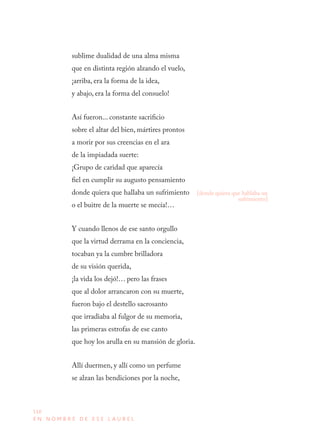 110
E N N O M B R E D E E S E L A U R E L
sublime dualidad de una alma misma
que en distinta región alzando el vuelo,
¡arriba, era la forma de la idea,
y abajo, era la forma del consuelo!
Así fueron... constante sacrificio
sobre el altar del bien, mártires prontos
a morir por sus creencias en el ara
de la impiadada suerte:
¡Grupo de caridad que aparecía
fiel en cumplir su augusto pensamiento
donde quiera que hallaba un sufrimiento
o el buitre de la muerte se mecía!…
Y cuando llenos de ese santo orgullo
que la virtud derrama en la conciencia,
tocaban ya la cumbre brilladora
de su visión querida,
¡la vida los dejó!… pero las frases
que al dolor arrancaron con su muerte,
fueron bajo el destello sacrosanto
que irradiaba al fulgor de su memoria,
las primeras estrofas de ese canto
que hoy los arulla en su mansión de gloria.
Allí duermen, y allí como un perfume
se alzan las bendiciones por la noche,
[donde quiera que hablaba un
sufrimiento]
 