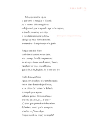 113
O B R A P O É T I C A
—Sube, que aquí te espera
la que tanto te halaga y te fascina;
y a la vez una chica me gritara:
—Baje usted, que lo aguardo aquí en la esquina;
lo juro, lo protesto y lo repito,
si sucediera semejante historia,
a riesgo de pasar por un bendito,
primero iba a la esquina que a la gloria.
Porque será muy tonto
cambiar una corona por un beso;
mas como yo de sabio no presumo,
me atengo a lo que soy, de carne y hueso,
y prefiero los besos y no el humo,
que al fin, al fin, la gloria no es más que eso.
Por lo demás, señores,
¿quién será aquel que al ir para la escuela
con su libro de texto bajo el brazo,
no se olvidó de Lucio o de Robredo
por seguir, paso a paso,
a alguna que nos hizo con el dedo
una seña de amor, así… al acaso?
¿O bien, que aprovechando la sordera
de la obesa mamá que la acompaña,
nos dice: —¡No me sigas!
Porque mamá me pega y me regaña?
[si me pasara semejante historia,]
 