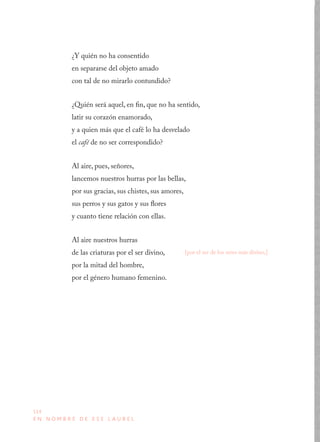 114
E N N O M B R E D E E S E L A U R E L
¿Y quién no ha consentido
en separarse del objeto amado
con tal de no mirarlo contundido?
¿Quién será aquel, en fin, que no ha sentido,
latir su corazón enamorado,
y a quien más que el café lo ha desvelado
el café de no ser correspondido?
Al aire, pues, señores,
lancemos nuestros hurras por las bellas,
por sus gracias, sus chistes, sus amores,
sus perros y sus gatos y sus flores
y cuanto tiene relación con ellas.
Al aire nuestros hurras
de las criaturas por el ser divino,
por la mitad del hombre,
por el género humano femenino.
[por el ser de los seres más divino,]
 