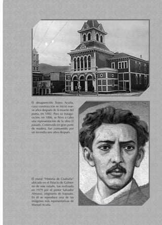 El desaparecido Teatro Acuña,
cuya construcción se inició nue-
ve años después de la muerte del
poeta, en 1882. Para su inaugu-
ración, en 1886, se llevo a cabo
una representación de la obra El
pasado. Construido en gran parte
de madera, fue consumido por
un incendio seis años después.
El mural “Historia de Coahuila”
ubicado en el Palacio de Gobier-
no de este estado, fue realizado
en 1979 por el pintor Salvador
Almaraz, originario de Irapuato.
En él se reproduce una de las
imágenes más representativas de
Manuel Acuña.
 
