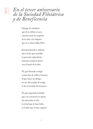 116
Falange de soñadores
que de tu delirio en pos,
marchas entre los negrores
de la vida, a los fulgores
que en tu alma refleja Dios.
Juventud grande y ardiente
que a la luz que centellea
tu porvenir esplendente,
muestras ceñida la frente
con el laurel de la idea.
Tú, que llevando contigo
cuanto hay de noble y humano
al que miras sin abrigo,
en vez del nombre de amigo
le das el nombre de hermano.
Tú, que siguiendo la huella
que a tu conciencia se ajusta,
has atesorado en ella
la virtud que te hace bella,
y el saber que te hace augusta.
En el tercer aniversario
de la Sociedad Filoiátrica
y de Beneficencia
1871
 