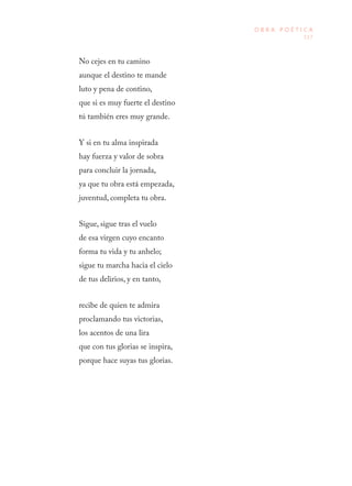 117
O B R A P O É T I C A
No cejes en tu camino
aunque el destino te mande
luto y pena de contino,
que si es muy fuerte el destino
tú también eres muy grande.
Y si en tu alma inspirada
hay fuerza y valor de sobra
para concluir la jornada,
ya que tu obra está empezada,
juventud, completa tu obra.
Sigue, sigue tras el vuelo
de esa virgen cuyo encanto
forma tu vida y tu anhelo;
sigue tu marcha hacia el cielo
de tus delirios, y en tanto,
recibe de quien te admira
proclamando tus victorias,
los acentos de una lira
que con tus glorias se inspira,
porque hace suyas tus glorias.
 