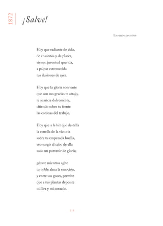 118
Hoy que radiante de vida,
de ensueños y de placer,
vienes, juventud querida,
a palpar estremecida
tus ilusiones de ayer.
Hoy que la gloria sonriente
que con sus gracias te atrajo,
te acaricia dulcemente,
ciñendo sobre tu frente
las coronas del trabajo.
Hoy que a la luz que destella
la estrella de la victoria
sobre tu empezada huella,
veo surgir al cabo de ella
todo un porvenir de gloria;
gózate mientras agite
tu noble alma la emoción,
y entre sus goces, permite
que a tus plantas deposite
mi lira y mi corazón.
¡Salve!
En unos premios
1872
 