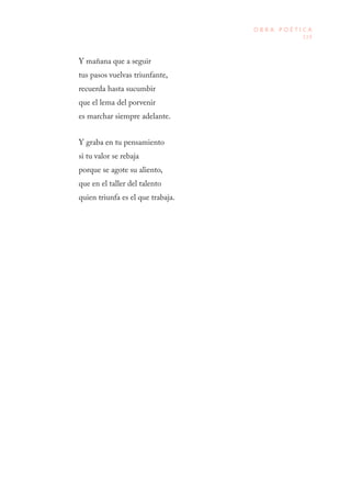 119
O B R A P O É T I C A
Y mañana que a seguir
tus pasos vuelvas triunfante,
recuerda hasta sucumbir
que el lema del porvenir
es marchar siempre adelante.
Y graba en tu pensamiento
si tu valor se rebaja
porque se agote su aliento,
que en el taller del talento
quien triunfa es el que trabaja.
 