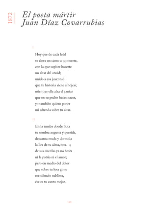 120
I
Hoy que de cada laúd
se eleva un canto a tu muerte,
con la que supiste hacerte
un altar del ataúd;
unido a esa juventud
que tu historia viene a hojear,
mientras ella alza el cantar
que en su pecho haces nacer,
yo también quiero poner
mi ofrenda sobre tu altar.
II
En la tumba donde flota
tu sombra augusta y querida,
descansa muda y dormida
la lira de tu alma, rota…;
de sus cuerdas ya no brota
ni la patria ni el amor;
pero en medio del dolor
que sobre tu losa gime
ese silencio sublime,
ése es tu canto mejor.
1872
El poeta mártir
Juan Díaz Covarrubias
 