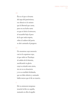 121
O B R A P O É T I C A
III
Ése es el que se levanta
del arpa del patriotismo;
ese silencio es lo mismo
que la libertad que canta;
pues en esa lucha santa
en que te hirió el retroceso,
al sucumbir bajo el peso
de la que nada respeta,
sobre el cadáver del poeta
se alzó cantando el progreso.
IV
Un monstruo cuya memoria
casi en lo espantoso raya,
el que subió en Tacubaya
al cadalso de la historia,
sacrificando tu gloria
creyó su triunfo más cierto,
sin ver en su desacierto
y en su crueldad olvidando,
que un labio abierto y cantando
habla menos que el de un muerto.
V
De tu existencia temprana
tronchó la flor en capullo,
matando en ella al orgullo
 