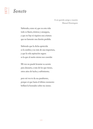 124
Sabiendo, como sé, que en esta vida
todo es llanto, tristeza y amargura,
y que no hay ni siquiera una criatura
que no lamente una ilusión perdida.
Sabiendo que la dicha apetecida
es la sombra y no más de una impostura,
y que la sola aspiración segura
es la que al sueño eterno nos convida:
Mi voz no puede levantar su acento
para desearte, a más de los que tienes,
otros años de lucha y sufrimiento;
pero mi voz te da sus parabienes,
porque sé que hasta el último momento
brillará la honradez sobre tus sienes.
1872
Soneto
A mi querido amigo y maestro
Manuel Domínguez
 