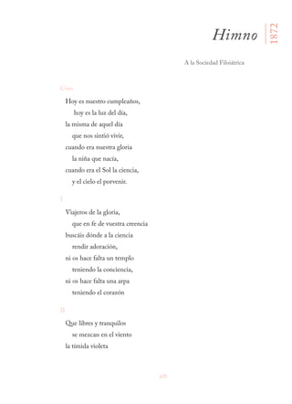 125
Coro
Hoy es nuestro cumpleaños,
hoy es la luz del día,
la misma de aquel día
que nos sintió vivir,
cuando era nuestra gloria
la niña que nacía,
cuando era el Sol la ciencia,
y el cielo el porvenir.
I
Viajeros de la gloria,
que en fe de vuestra creencia
buscáis dónde a la ciencia
rendir adoración,
ni os hace falta un templo
teniendo la conciencia,
ni os hace falta una arpa
teniendo el corazón
II
Que libres y tranquilos
se mezcan en el viento
la tímida violeta
Himno
A la Sociedad Filoiátrica
1872
 