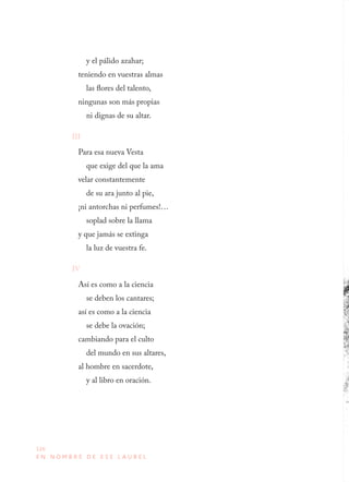 126
E N N O M B R E D E E S E L A U R E L
y el pálido azahar;
teniendo en vuestras almas
las flores del talento,
ningunas son más propias
ni dignas de su altar.
III
Para esa nueva Vesta
que exige del que la ama
velar constantemente
de su ara junto al pie,
¡ni antorchas ni perfumes!…
soplad sobre la llama
y que jamás se extinga
la luz de vuestra fe.
IV
Así es como a la ciencia
se deben los cantares;
así es como a la ciencia
se debe la ovación;
cambiando para el culto
del mundo en sus altares,
al hombre en sacerdote,
y al libro en oración.
 