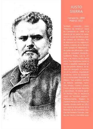JUSTO
SIERRA
También conocido como
“Maestro de América”, nació
en Campeche en 1848. A la
muerte de su padre se trasla-
da a la Ciudad de México don-
de cursará sus estudios. Ahí,
se relaciona con los mejores li-
teratos y poetas de su tiempo,
como Ignacio M. Altamirano –
de quien era admirador y des-
pués se consideró discípulo–,
Guillermo Prieto, Luis G. Ur-
bina, y el mismo Acuña, entre
otros. Fue Altamirano quien lo
invitó a aquellas reuniones en
las que pronto destacó. Se re-
cibió de abogado e incursio-
no en la política, impulsando
proyectos como la fundación
de la Universidad Nacional de
México. Fue prolífico escritor
de historia, epístolas, narra-
tiva, ensayo, cuento y poesía.
Fundó publicaciones literarias
y educativas. El mismo gene-
ral Porfirio Díaz lo reconocía
como un “hombre superior”.
Posteriormente, Madero lo
nombró Ministro de México en
España, donde murió en 1912.
Sus restos se encuentran en la
Rotonda de los hombres ilus-
tres del Panteón Francés, crea-
da, por cierto, a iniciativa suya.
Campeche, 1848
Madrid, 1912
 