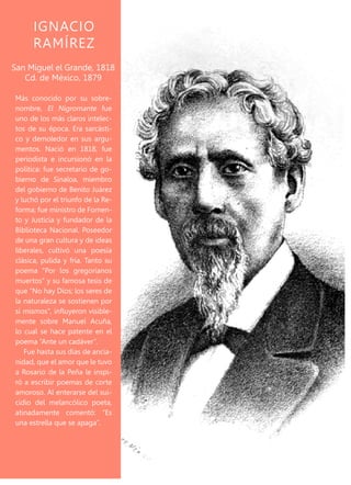 Más conocido por su sobre-
nombre, El Nigromante fue
uno de los más claros intelec-
tos de su época. Era sarcásti-
co y demoledor en sus argu-
mentos. Nació en 1818, fue
periodista e incursionó en la
política: fue secretario de go-
bierno de Sinaloa, miembro
del gobierno de Benito Juárez
y luchó por el triunfo de la Re-
forma; fue ministro de Fomen-
to y Justicia y fundador de la
Biblioteca Nacional. Poseedor
de una gran cultura y de ideas
liberales, cultivó una poesía
clásica, pulida y fría. Tanto su
poema “Por los gregorianos
muertos” y su famosa tesis de
que “No hay Dios; los seres de
la naturaleza se sostienen por
sí mismos”, influyeron visible-
mente sobre Manuel Acuña,
lo cual se hace patente en el
poema “Ante un cadáver”.
Fue hasta sus días de ancia-
nidad, que el amor que le tuvo
a Rosario de la Peña le inspi-
ró a escribir poemas de corte
amoroso. Al enterarse del sui-
cidio del melancólico poeta,
atinadamente comentó: “Es
una estrella que se apaga”.
San Miguel el Grande, 1818
Cd. de México, 1879
IGNACIO
RAMÍREZ
 