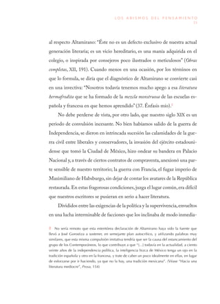 13
L O S A B I S M O S D E L P E N S A M I E N T O
al respecto Altamirano: “Éste no es un defecto exclusivo de nuestra actual
generación literaria; es un vicio hereditario, es una manía adquirida en el
colegio, o inspirada por consejeros poco ilustrados o meticulosos” (Obras
completas, XII, 191). Cuando menos en una ocasión, por los términos en
que lo formula, se diría que el diagnóstico de Altamirano se convierte casi
en una invectiva: “Nosotros todavía tenemos mucho apego a esa literatura
hermafrodita que se ha formado de la mezcla monstruosa de las escuelas es-
pañola y francesa en que hemos aprendido” (37. Énfasis mío).2
No debe perderse de vista, por otro lado, que nuestro siglo XIX es un
periodo de convulsión incesante. No bien habíamos salido de la guerra de
Independencia, se dieron en intrincada sucesión las calamidades de la gue-
rra civil entre liberales y conservadores, la invasión del ejército estadouni-
dense que tomó la Ciudad de México, hizo ondear su bandera en Palacio
Nacional y, a través de ciertos contratos de compraventa, anexionó una par-
te sensible de nuestro territorio; la guerra con Francia, el fugaz imperio de
Maximiliano de Habsburgo,sin dejar de contar los avatares de la República
restaurada.En estas fragorosas condiciones,juzga el lugar común,era difícil
que nuestros escritores se pusieran en serio a hacer literatura.
Divididos entre las exigencias de la política y la supervivencia,envueltos
en una lucha interminable de facciones que los inclinaba de modo inmedia-
2  No sería remoto que esta estentórea declaración de Altamirano haya sido la fuente que
llevó a José Gorostiza a sostener, en semejante plan autocrítico, y utilizando palabras muy
similares, que esta misma compulsión imitativa tendría que ser la causa del estancamiento del
grupo de los Contemporáneos, lo que contribuye a que “[...] todavía en la actualidad, a ciento
veinte años de la independencia política, la inteligencia bizca de México tenga un ojo en la
tradición española y otro en la francesa, y trate de caber un poco idealmente en ellas, en lugar
de esforzarse por ir haciendo, ya que no la hay, una tradición mexicana”. (Véase “Hacia una
literatura mediocre”, Prosa, 154)
 