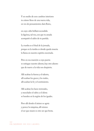 132
E N N O M B R E D E E S E L A U R E L
Y en medio de esos cambios interiores
tu cráneo lleno de una nueva vida,
en vez de pensamientos dará flores,
en cuyo cáliz brillará escondida
la lágrima, tal vez, con que tu amada
acompañó el adiós de tu partida.
La tumba es el final de la jornada,
porque en la tumba es donde queda muerta
la llama en nuestro espíritu encerrada.
Pero en esa mansión a cuya puerta
se extingue nuestro aliento, hay otro aliento
que de nuevo a la vida nos despierta.
Allí acaban la fuerza y el talento,
allí acaban los goces y los males,
allí acaban la fe y el sentimiento.
Allí acaban los lazos terrenales,
y mezclados el sabio y el idiota
se hunden en la región de los iguales.
Pero allí donde el ánimo se agota
y perece la máquina, allí mismo
el ser que muere es otro ser que brota.
 