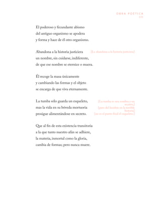 133
O B R A P O É T I C A
El poderoso y fecundante abismo
del antiguo organismo se apodera
y forma y hace de él otro organismo.
Abandona a la historia justiciera
un nombre, sin cuidarse, indiferente,
de que ese nombre se eternice o muera.
Él recoge la masa únicamente
y cambiando las formas y el objeto
se encarga de que viva eternamente.
La tumba sólo guarda un esqueleto,
mas la vida en su bóveda mortuoria
prosigue alimentándose en secreto.
Que al fin de esta existencia transitoria
a la que tanto nuestro afán se adhiere,
la materia, inmortal como la gloria,
cambia de formas; pero nunca muere.
[Le abandona a la historia justiciera]
[La tumba es una sombra y un
secreto,]
[pero del hombre en la terrible
historia]
[no es el punto final el esqueleto.]
 