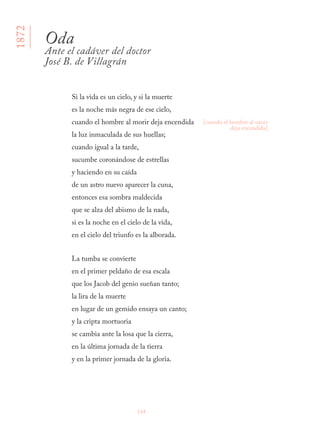 134
Si la vida es un cielo, y si la muerte
es la noche más negra de ese cielo,
cuando el hombre al morir deja encendida
la luz inmaculada de sus huellas;
cuando igual a la tarde,
sucumbe coronándose de estrellas
y haciendo en su caída
de un astro nuevo aparecer la cuna,
entonces esa sombra maldecida
que se alza del abismo de la nada,
si es la noche en el cielo de la vida,
en el cielo del triunfo es la alborada.
La tumba se convierte
en el primer peldaño de esa escala
que los Jacob del genio sueñan tanto;
la lira de la muerte
en lugar de un gemido ensaya un canto;
y la cripta mortuoria
se cambia ante la losa que la cierra,
en la última jornada de la tierra
y en la primer jornada de la gloria.
Oda
Ante el cadáver del doctor
José B. de Villagrán
[cuando el hombre al nacer
deja encendida]
1872
 