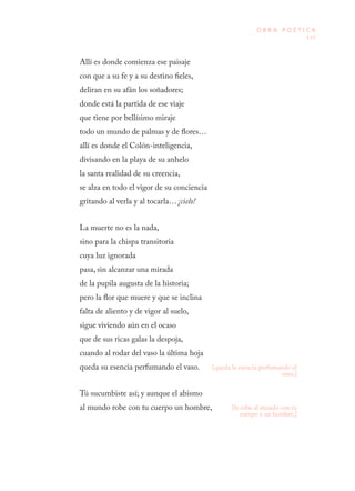135
O B R A P O É T I C A
Allí es donde comienza ese paisaje
con que a su fe y a su destino fieles,
deliran en su afán los soñadores;
donde está la partida de ese viaje
que tiene por bellísimo miraje
todo un mundo de palmas y de flores…
allí es donde el Colón-inteligencia,
divisando en la playa de su anhelo
la santa realidad de su creencia,
se alza en todo el vigor de su conciencia
gritando al verla y al tocarla… ¡cielo!
La muerte no es la nada,
sino para la chispa transitoria
cuya luz ignorada
pasa, sin alcanzar una mirada
de la pupila augusta de la historia;
pero la flor que muere y que se inclina
falta de aliento y de vigor al suelo,
sigue viviendo aún en el ocaso
que de sus ricas galas la despoja,
cuando al rodar del vaso la última hoja
queda su esencia perfumando el vaso.
Tú sucumbiste así; y aunque el abismo
al mundo robe con tu cuerpo un hombre,
[queda la esencia perfumando el
vaso.]
[le robe al mundo con tu
cuerpo a un hombre,]
 