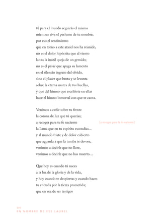 136
E N N O M B R E D E E S E L A U R E L
tú para el mundo seguirás el mismo
mientras viva el perfume de tu nombre;
por eso el sentimiento
que en torno a este ataúd nos ha reunido,
no es el dolor hipócrita que al viento
lanza la inútil queja de un gemido;
no es el pesar que apaga su lamento
en el silencio ingrato del olvido,
sino el placer que brota y se levanta
sobre la eterna marca de tus huellas,
y que del himno que escribiste en ellas
hace el himno inmortal con que te canta.
Venimos a ceñir sobre tu frente
la corona de luz que tú querías;
a recoger para tu fe naciente
la llama que en tu espíritu escondías…
y al mundo triste y de dolor cubierto
que aguarda a que la tumba te devore,
venimos a decirle que no llore,
venimos a decirle que no has muerto…
Que hoy es cuando tú naces
a la luz de la gloria y de la vida,
y hoy cuando te despiertas y cuando haces
tu entrada por la tierra prometida;
que en vez de ser testigos
[a recoger para la fe naciente]
 