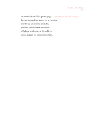 137
O B R A P O É T I C A
[del crepúsculo débil que se apaga,]de un crepúsculo débil que se apaga,
los que hoy venimos a entregar un hombre
al antro de las sombras eternales,
venimos a encender en su desierto
el Sol que se alza de ese libro abierto
donde quedan tus hechos inmortales.
 
