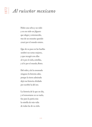 138
Hubo una selva y un nido
y en ese nido un jilguero
que alegre y estremecido,
tras de un ensueño querido
cruzó por el mundo entero.
Que de su paso en las huellas
sembró sus notas mejores,
y que recogió con ellas
al ir por el cielo, estrellas,
y al ir por el mundo, flores.
Del nido y de la enramada
ninguno la historia sabe;
porque la tierra admirada
dejó esa historia olvidada
por escribir la del ave.
La historia de la que un día,
y al remontarse en su vuelo,
fue para la patria mía
la estrella de más valía
de todas las de su cielo.
Al ruiseñor mexicano
1872
 