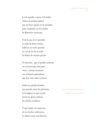 139
O B R A P O É T I C A
La de aquella a quien el hombre
robara el nombre galano
que no hay a quien no le asombre,
para cambiarlo en el nombre
de Ruiseñor mexicano.
Y de la que al ver perdido
su nido de flores hecho,
halló en su suelo querido
en vez de las de su nido
las flores de nuestro pecho.
Su historia... que el pueblo ardiente
en su homenaje más justo
viene a adorar reverente
con el laurel esplendente
que hoy ciñe sobre tu busto.
Sobre esa piedra bendita
que grande entre las primeras,
es la página en que escrita
leerán tu gloria infinita
las edades venideras.
Y que unida a la memoria
de tus hechos soberanos,
se alzará como una historia
[la página donde escrita]
[que será cuando tú mueras]
 