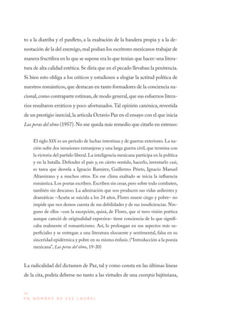 14
E N N O M B R E D E E S E L A U R E L
to a la diatriba y el panfleto, a la exaltación de la bandera propia y a la de-
nostación de la del enemigo,mal podían los escritores mexicanos trabajar de
manera fructífera en lo que se supone era lo que tenían que hacer: una litera-
tura de alta calidad estética. Se diría que en el pecado llevaban la penitencia.
Si bien esto obliga a los críticos y estudiosos a elogiar la actitud política de
nuestros románticos, que destacan en tanto formadores de la conciencia na-
cional,como contraparte estiman,de modo general,que sus esfuerzos litera-
rios resultaron erráticos y poco afortunados.Tal opinión canónica, revestida
de un prestigio inercial,la articula Octavio Paz en el ensayo con el que inicia
Las peras del olmo (1957). No me queda más remedio que citarlo en extenso:
El siglo XIX es un periodo de luchas intestinas y de guerras exteriores. La na-
ción sufre dos invasiones extranjeras y una larga guerra civil, que termina con
la victoria del partido liberal. La inteligencia mexicana participa en la política
y en la batalla. Defender el país y, en cierto sentido, hacerlo, inventarlo casi,
es tarea que desvela a Ignacio Ramírez, Guillermo Prieto, Ignacio Manuel
Altamirano y a muchos otros. En ese clima exaltado se inicia la influencia
romántica. Los poetas escriben. Escriben sin cesar, pero sobre todo combaten,
también sin descanso. La admiración que nos producen sus vidas ardientes y
dramáticas –Acuña se suicida a los 24 años, Flores muere ciego y pobre– no
impide que nos demos cuenta de sus debilidades y de sus insuficiencias. Nin-
guno de ellos –con la excepción, quizá, de Flores, que sí tuvo visión poética
aunque careció de originalidad expresiva– tiene conciencia de lo que signifi-
caba realmente el romanticismo. Así, lo prolongan en sus aspectos más su-
perficiales y se entregan a una literatura elocuente y sentimental, falsa en su
sinceridad epidérmica y pobre en su mismo énfasis. (“Introducción a la poesía
mexicana”, Las peras del olmo, 19-20)
La radicalidad del dictamen de Paz, tal y como consta en las últimas líneas
de la cita, podría deberse no tanto a las virtudes de una exotopía bajtiniana,
 